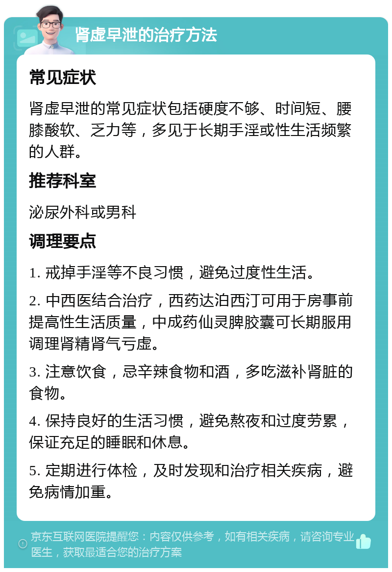 肾虚早泄的治疗方法 常见症状 肾虚早泄的常见症状包括硬度不够、时间短、腰膝酸软、乏力等，多见于长期手淫或性生活频繁的人群。 推荐科室 泌尿外科或男科 调理要点 1. 戒掉手淫等不良习惯，避免过度性生活。 2. 中西医结合治疗，西药达泊西汀可用于房事前提高性生活质量，中成药仙灵脾胶囊可长期服用调理肾精肾气亏虚。 3. 注意饮食，忌辛辣食物和酒，多吃滋补肾脏的食物。 4. 保持良好的生活习惯，避免熬夜和过度劳累，保证充足的睡眠和休息。 5. 定期进行体检，及时发现和治疗相关疾病，避免病情加重。