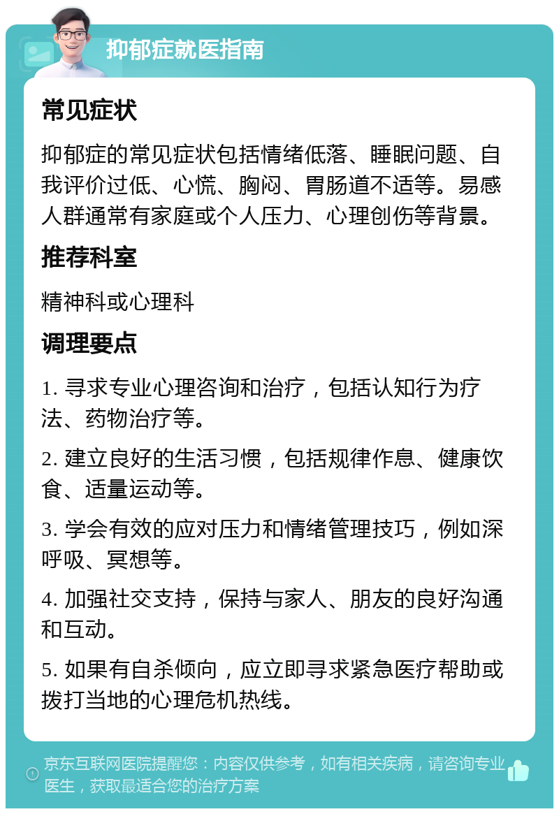 抑郁症就医指南 常见症状 抑郁症的常见症状包括情绪低落、睡眠问题、自我评价过低、心慌、胸闷、胃肠道不适等。易感人群通常有家庭或个人压力、心理创伤等背景。 推荐科室 精神科或心理科 调理要点 1. 寻求专业心理咨询和治疗，包括认知行为疗法、药物治疗等。 2. 建立良好的生活习惯，包括规律作息、健康饮食、适量运动等。 3. 学会有效的应对压力和情绪管理技巧，例如深呼吸、冥想等。 4. 加强社交支持，保持与家人、朋友的良好沟通和互动。 5. 如果有自杀倾向，应立即寻求紧急医疗帮助或拨打当地的心理危机热线。