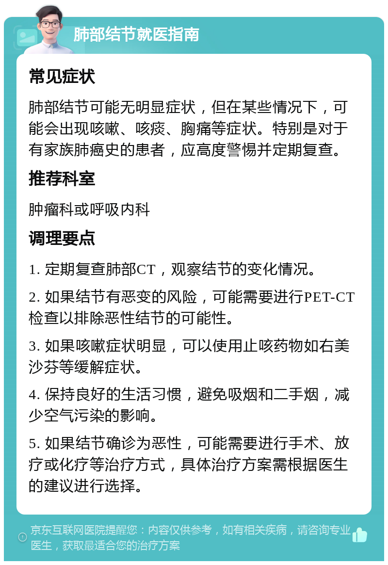 肺部结节就医指南 常见症状 肺部结节可能无明显症状，但在某些情况下，可能会出现咳嗽、咳痰、胸痛等症状。特别是对于有家族肺癌史的患者，应高度警惕并定期复查。 推荐科室 肿瘤科或呼吸内科 调理要点 1. 定期复查肺部CT，观察结节的变化情况。 2. 如果结节有恶变的风险，可能需要进行PET-CT检查以排除恶性结节的可能性。 3. 如果咳嗽症状明显，可以使用止咳药物如右美沙芬等缓解症状。 4. 保持良好的生活习惯，避免吸烟和二手烟，减少空气污染的影响。 5. 如果结节确诊为恶性，可能需要进行手术、放疗或化疗等治疗方式，具体治疗方案需根据医生的建议进行选择。