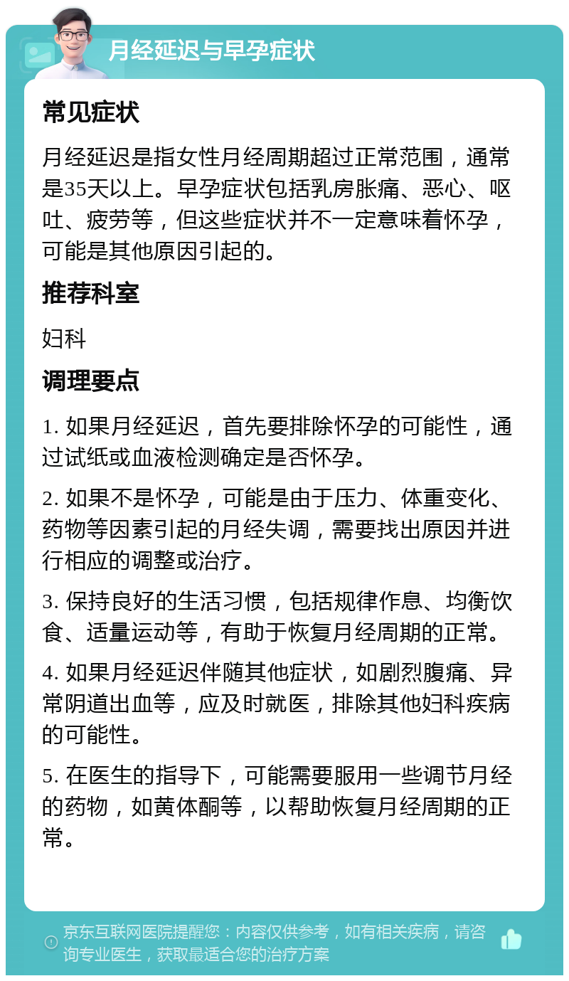 月经延迟与早孕症状 常见症状 月经延迟是指女性月经周期超过正常范围，通常是35天以上。早孕症状包括乳房胀痛、恶心、呕吐、疲劳等，但这些症状并不一定意味着怀孕，可能是其他原因引起的。 推荐科室 妇科 调理要点 1. 如果月经延迟，首先要排除怀孕的可能性，通过试纸或血液检测确定是否怀孕。 2. 如果不是怀孕，可能是由于压力、体重变化、药物等因素引起的月经失调，需要找出原因并进行相应的调整或治疗。 3. 保持良好的生活习惯，包括规律作息、均衡饮食、适量运动等，有助于恢复月经周期的正常。 4. 如果月经延迟伴随其他症状，如剧烈腹痛、异常阴道出血等，应及时就医，排除其他妇科疾病的可能性。 5. 在医生的指导下，可能需要服用一些调节月经的药物，如黄体酮等，以帮助恢复月经周期的正常。