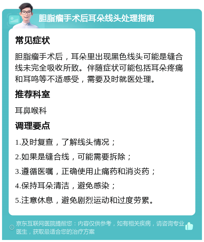 胆脂瘤手术后耳朵线头处理指南 常见症状 胆脂瘤手术后，耳朵里出现黑色线头可能是缝合线未完全吸收所致。伴随症状可能包括耳朵疼痛和耳鸣等不适感受，需要及时就医处理。 推荐科室 耳鼻喉科 调理要点 1.及时复查，了解线头情况； 2.如果是缝合线，可能需要拆除； 3.遵循医嘱，正确使用止痛药和消炎药； 4.保持耳朵清洁，避免感染； 5.注意休息，避免剧烈运动和过度劳累。