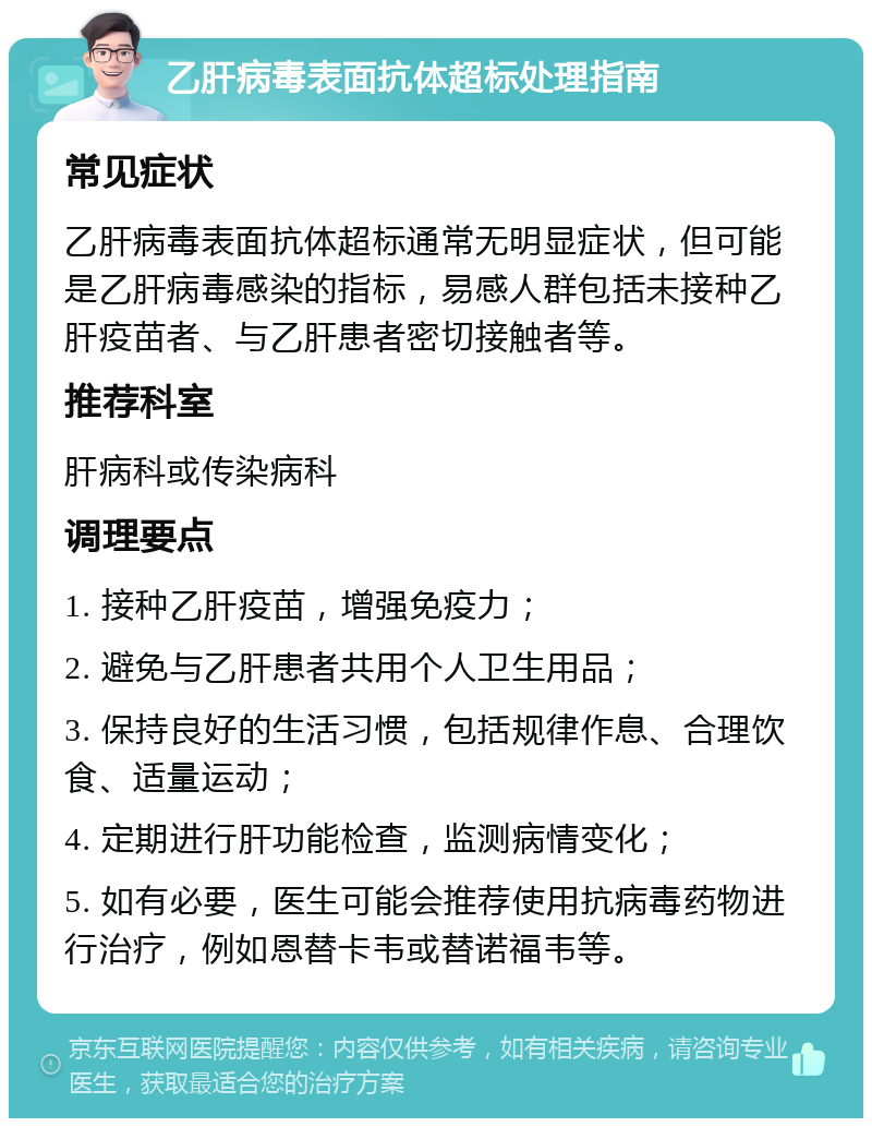 乙肝病毒表面抗体超标处理指南 常见症状 乙肝病毒表面抗体超标通常无明显症状，但可能是乙肝病毒感染的指标，易感人群包括未接种乙肝疫苗者、与乙肝患者密切接触者等。 推荐科室 肝病科或传染病科 调理要点 1. 接种乙肝疫苗，增强免疫力； 2. 避免与乙肝患者共用个人卫生用品； 3. 保持良好的生活习惯，包括规律作息、合理饮食、适量运动； 4. 定期进行肝功能检查，监测病情变化； 5. 如有必要，医生可能会推荐使用抗病毒药物进行治疗，例如恩替卡韦或替诺福韦等。