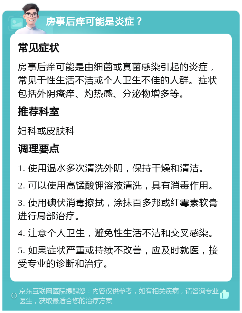 房事后痒可能是炎症？ 常见症状 房事后痒可能是由细菌或真菌感染引起的炎症，常见于性生活不洁或个人卫生不佳的人群。症状包括外阴瘙痒、灼热感、分泌物增多等。 推荐科室 妇科或皮肤科 调理要点 1. 使用温水多次清洗外阴，保持干燥和清洁。 2. 可以使用高锰酸钾溶液清洗，具有消毒作用。 3. 使用碘伏消毒擦拭，涂抹百多邦或红霉素软膏进行局部治疗。 4. 注意个人卫生，避免性生活不洁和交叉感染。 5. 如果症状严重或持续不改善，应及时就医，接受专业的诊断和治疗。