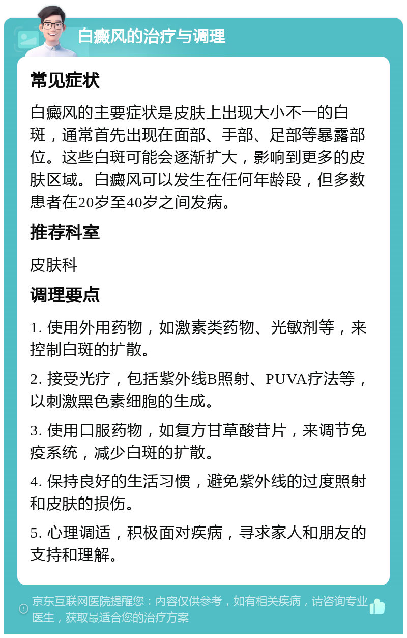 白癜风的治疗与调理 常见症状 白癜风的主要症状是皮肤上出现大小不一的白斑，通常首先出现在面部、手部、足部等暴露部位。这些白斑可能会逐渐扩大，影响到更多的皮肤区域。白癜风可以发生在任何年龄段，但多数患者在20岁至40岁之间发病。 推荐科室 皮肤科 调理要点 1. 使用外用药物，如激素类药物、光敏剂等，来控制白斑的扩散。 2. 接受光疗，包括紫外线B照射、PUVA疗法等，以刺激黑色素细胞的生成。 3. 使用口服药物，如复方甘草酸苷片，来调节免疫系统，减少白斑的扩散。 4. 保持良好的生活习惯，避免紫外线的过度照射和皮肤的损伤。 5. 心理调适，积极面对疾病，寻求家人和朋友的支持和理解。