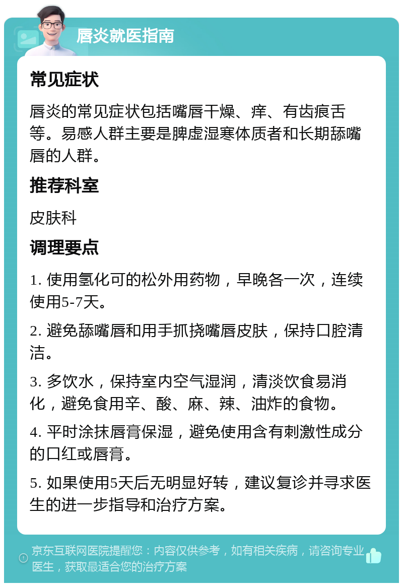 唇炎就医指南 常见症状 唇炎的常见症状包括嘴唇干燥、痒、有齿痕舌等。易感人群主要是脾虚湿寒体质者和长期舔嘴唇的人群。 推荐科室 皮肤科 调理要点 1. 使用氢化可的松外用药物，早晚各一次，连续使用5-7天。 2. 避免舔嘴唇和用手抓挠嘴唇皮肤，保持口腔清洁。 3. 多饮水，保持室内空气湿润，清淡饮食易消化，避免食用辛、酸、麻、辣、油炸的食物。 4. 平时涂抹唇膏保湿，避免使用含有刺激性成分的口红或唇膏。 5. 如果使用5天后无明显好转，建议复诊并寻求医生的进一步指导和治疗方案。