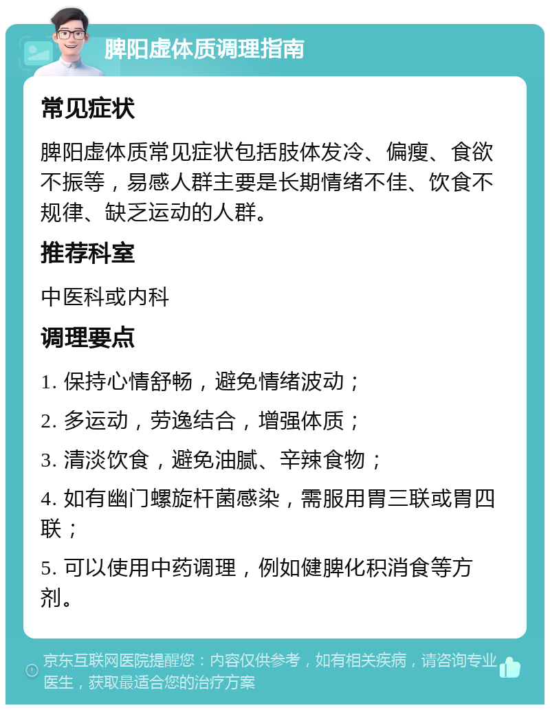 脾阳虚体质调理指南 常见症状 脾阳虚体质常见症状包括肢体发冷、偏瘦、食欲不振等，易感人群主要是长期情绪不佳、饮食不规律、缺乏运动的人群。 推荐科室 中医科或内科 调理要点 1. 保持心情舒畅，避免情绪波动； 2. 多运动，劳逸结合，增强体质； 3. 清淡饮食，避免油腻、辛辣食物； 4. 如有幽门螺旋杆菌感染，需服用胃三联或胃四联； 5. 可以使用中药调理，例如健脾化积消食等方剂。