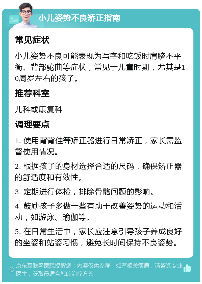 小儿姿势不良矫正指南 常见症状 小儿姿势不良可能表现为写字和吃饭时肩膀不平衡、背部驼曲等症状，常见于儿童时期，尤其是10周岁左右的孩子。 推荐科室 儿科或康复科 调理要点 1. 使用背背佳等矫正器进行日常矫正，家长需监督使用情况。 2. 根据孩子的身材选择合适的尺码，确保矫正器的舒适度和有效性。 3. 定期进行体检，排除骨骼问题的影响。 4. 鼓励孩子多做一些有助于改善姿势的运动和活动，如游泳、瑜伽等。 5. 在日常生活中，家长应注意引导孩子养成良好的坐姿和站姿习惯，避免长时间保持不良姿势。