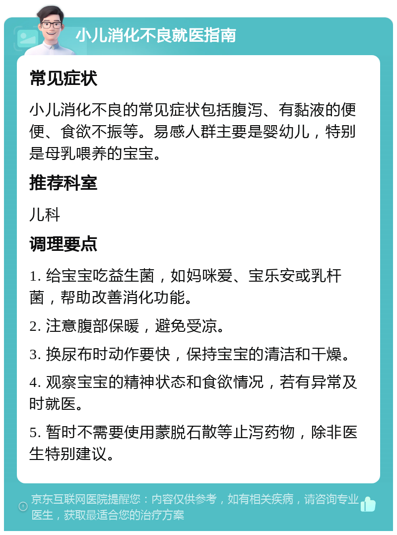 小儿消化不良就医指南 常见症状 小儿消化不良的常见症状包括腹泻、有黏液的便便、食欲不振等。易感人群主要是婴幼儿，特别是母乳喂养的宝宝。 推荐科室 儿科 调理要点 1. 给宝宝吃益生菌，如妈咪爱、宝乐安或乳杆菌，帮助改善消化功能。 2. 注意腹部保暖，避免受凉。 3. 换尿布时动作要快，保持宝宝的清洁和干燥。 4. 观察宝宝的精神状态和食欲情况，若有异常及时就医。 5. 暂时不需要使用蒙脱石散等止泻药物，除非医生特别建议。