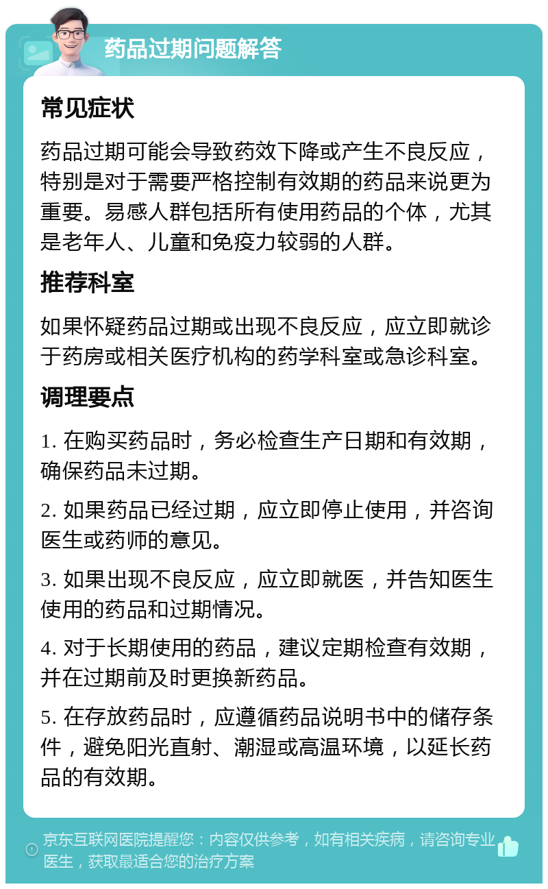 药品过期问题解答 常见症状 药品过期可能会导致药效下降或产生不良反应，特别是对于需要严格控制有效期的药品来说更为重要。易感人群包括所有使用药品的个体，尤其是老年人、儿童和免疫力较弱的人群。 推荐科室 如果怀疑药品过期或出现不良反应，应立即就诊于药房或相关医疗机构的药学科室或急诊科室。 调理要点 1. 在购买药品时，务必检查生产日期和有效期，确保药品未过期。 2. 如果药品已经过期，应立即停止使用，并咨询医生或药师的意见。 3. 如果出现不良反应，应立即就医，并告知医生使用的药品和过期情况。 4. 对于长期使用的药品，建议定期检查有效期，并在过期前及时更换新药品。 5. 在存放药品时，应遵循药品说明书中的储存条件，避免阳光直射、潮湿或高温环境，以延长药品的有效期。