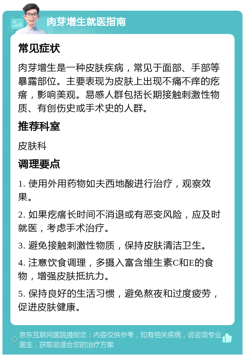 肉芽增生就医指南 常见症状 肉芽增生是一种皮肤疾病，常见于面部、手部等暴露部位。主要表现为皮肤上出现不痛不痒的疙瘩，影响美观。易感人群包括长期接触刺激性物质、有创伤史或手术史的人群。 推荐科室 皮肤科 调理要点 1. 使用外用药物如夫西地酸进行治疗，观察效果。 2. 如果疙瘩长时间不消退或有恶变风险，应及时就医，考虑手术治疗。 3. 避免接触刺激性物质，保持皮肤清洁卫生。 4. 注意饮食调理，多摄入富含维生素C和E的食物，增强皮肤抵抗力。 5. 保持良好的生活习惯，避免熬夜和过度疲劳，促进皮肤健康。