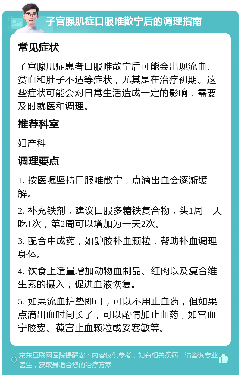 子宫腺肌症口服唯散宁后的调理指南 常见症状 子宫腺肌症患者口服唯散宁后可能会出现流血、贫血和肚子不适等症状，尤其是在治疗初期。这些症状可能会对日常生活造成一定的影响，需要及时就医和调理。 推荐科室 妇产科 调理要点 1. 按医嘱坚持口服唯散宁，点滴出血会逐渐缓解。 2. 补充铁剂，建议口服多糖铁复合物，头1周一天吃1次，第2周可以增加为一天2次。 3. 配合中成药，如驴胶补血颗粒，帮助补血调理身体。 4. 饮食上适量增加动物血制品、红肉以及复合维生素的摄入，促进血液恢复。 5. 如果流血护垫即可，可以不用止血药，但如果点滴出血时间长了，可以酌情加止血药，如宫血宁胶囊、葆宫止血颗粒或妥赛敏等。