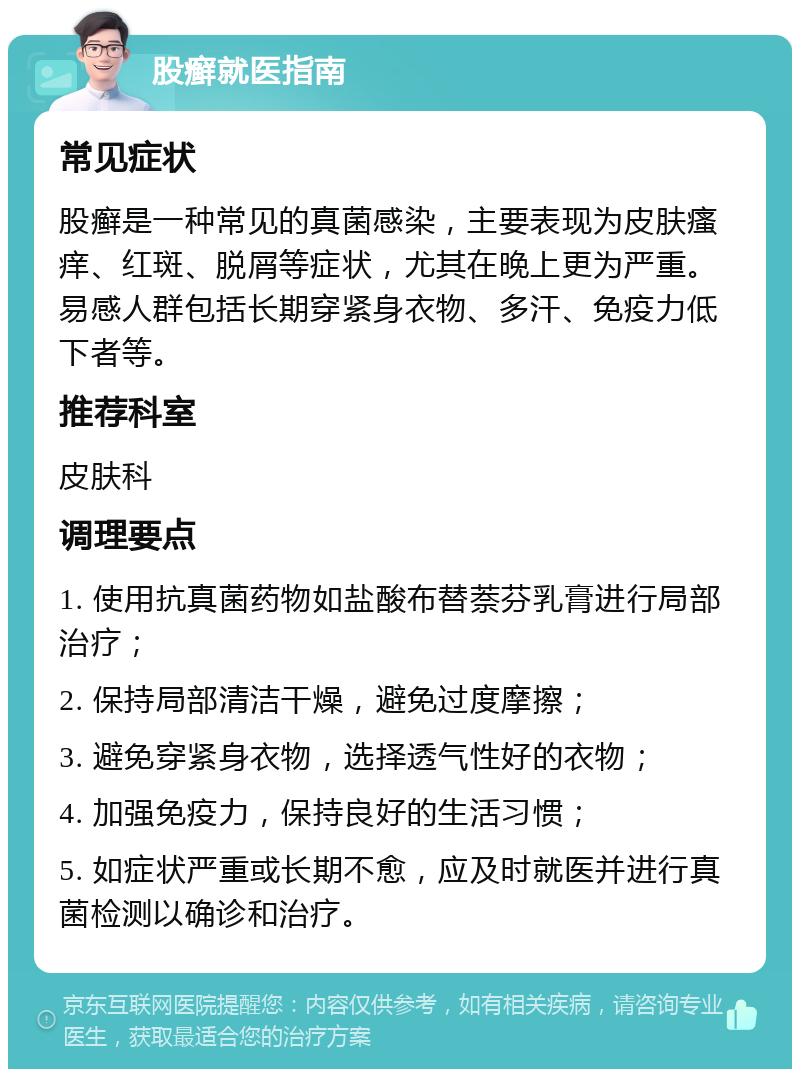 股癣就医指南 常见症状 股癣是一种常见的真菌感染，主要表现为皮肤瘙痒、红斑、脱屑等症状，尤其在晚上更为严重。易感人群包括长期穿紧身衣物、多汗、免疫力低下者等。 推荐科室 皮肤科 调理要点 1. 使用抗真菌药物如盐酸布替萘芬乳膏进行局部治疗； 2. 保持局部清洁干燥，避免过度摩擦； 3. 避免穿紧身衣物，选择透气性好的衣物； 4. 加强免疫力，保持良好的生活习惯； 5. 如症状严重或长期不愈，应及时就医并进行真菌检测以确诊和治疗。