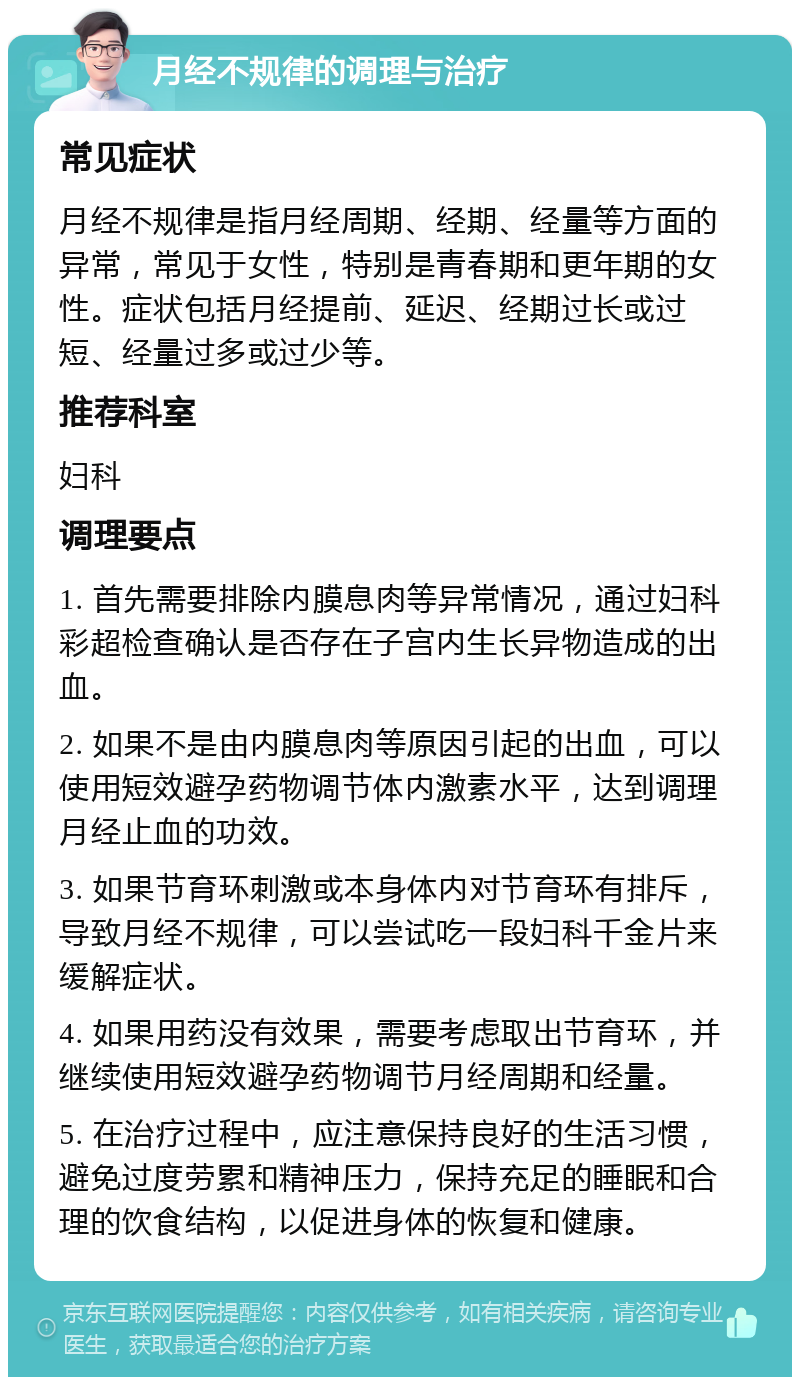 月经不规律的调理与治疗 常见症状 月经不规律是指月经周期、经期、经量等方面的异常，常见于女性，特别是青春期和更年期的女性。症状包括月经提前、延迟、经期过长或过短、经量过多或过少等。 推荐科室 妇科 调理要点 1. 首先需要排除内膜息肉等异常情况，通过妇科彩超检查确认是否存在子宫内生长异物造成的出血。 2. 如果不是由内膜息肉等原因引起的出血，可以使用短效避孕药物调节体内激素水平，达到调理月经止血的功效。 3. 如果节育环刺激或本身体内对节育环有排斥，导致月经不规律，可以尝试吃一段妇科千金片来缓解症状。 4. 如果用药没有效果，需要考虑取出节育环，并继续使用短效避孕药物调节月经周期和经量。 5. 在治疗过程中，应注意保持良好的生活习惯，避免过度劳累和精神压力，保持充足的睡眠和合理的饮食结构，以促进身体的恢复和健康。