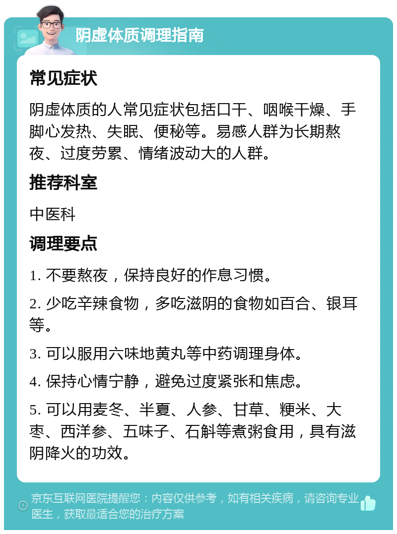 阴虚体质调理指南 常见症状 阴虚体质的人常见症状包括口干、咽喉干燥、手脚心发热、失眠、便秘等。易感人群为长期熬夜、过度劳累、情绪波动大的人群。 推荐科室 中医科 调理要点 1. 不要熬夜，保持良好的作息习惯。 2. 少吃辛辣食物，多吃滋阴的食物如百合、银耳等。 3. 可以服用六味地黄丸等中药调理身体。 4. 保持心情宁静，避免过度紧张和焦虑。 5. 可以用麦冬、半夏、人参、甘草、粳米、大枣、西洋参、五味子、石斛等煮粥食用，具有滋阴降火的功效。