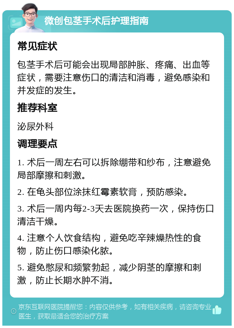 微创包茎手术后护理指南 常见症状 包茎手术后可能会出现局部肿胀、疼痛、出血等症状，需要注意伤口的清洁和消毒，避免感染和并发症的发生。 推荐科室 泌尿外科 调理要点 1. 术后一周左右可以拆除绷带和纱布，注意避免局部摩擦和刺激。 2. 在龟头部位涂抹红霉素软膏，预防感染。 3. 术后一周内每2-3天去医院换药一次，保持伤口清洁干燥。 4. 注意个人饮食结构，避免吃辛辣燥热性的食物，防止伤口感染化脓。 5. 避免憋尿和频繁勃起，减少阴茎的摩擦和刺激，防止长期水肿不消。