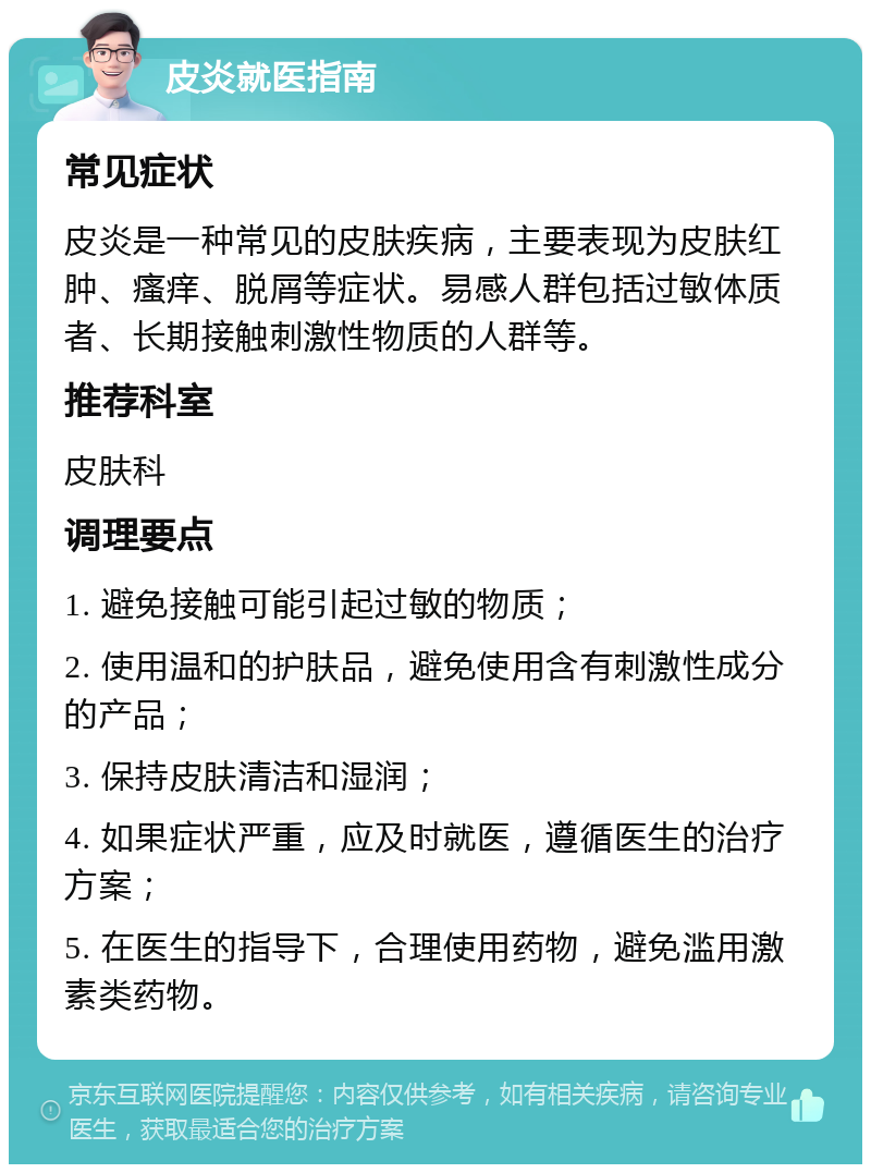 皮炎就医指南 常见症状 皮炎是一种常见的皮肤疾病，主要表现为皮肤红肿、瘙痒、脱屑等症状。易感人群包括过敏体质者、长期接触刺激性物质的人群等。 推荐科室 皮肤科 调理要点 1. 避免接触可能引起过敏的物质； 2. 使用温和的护肤品，避免使用含有刺激性成分的产品； 3. 保持皮肤清洁和湿润； 4. 如果症状严重，应及时就医，遵循医生的治疗方案； 5. 在医生的指导下，合理使用药物，避免滥用激素类药物。