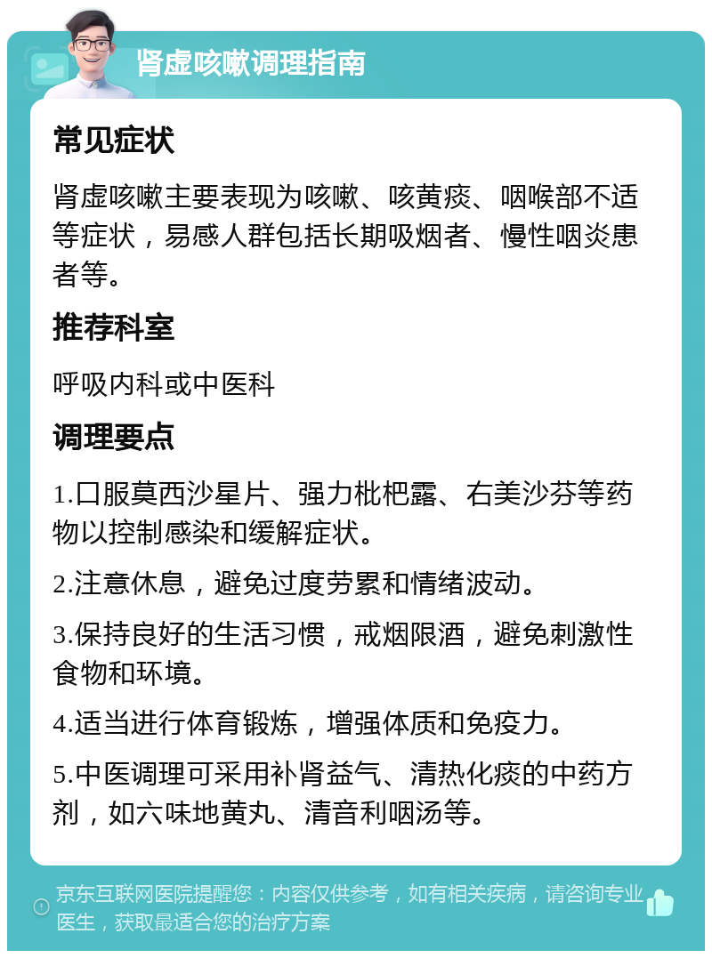 肾虚咳嗽调理指南 常见症状 肾虚咳嗽主要表现为咳嗽、咳黄痰、咽喉部不适等症状，易感人群包括长期吸烟者、慢性咽炎患者等。 推荐科室 呼吸内科或中医科 调理要点 1.口服莫西沙星片、强力枇杷露、右美沙芬等药物以控制感染和缓解症状。 2.注意休息，避免过度劳累和情绪波动。 3.保持良好的生活习惯，戒烟限酒，避免刺激性食物和环境。 4.适当进行体育锻炼，增强体质和免疫力。 5.中医调理可采用补肾益气、清热化痰的中药方剂，如六味地黄丸、清音利咽汤等。