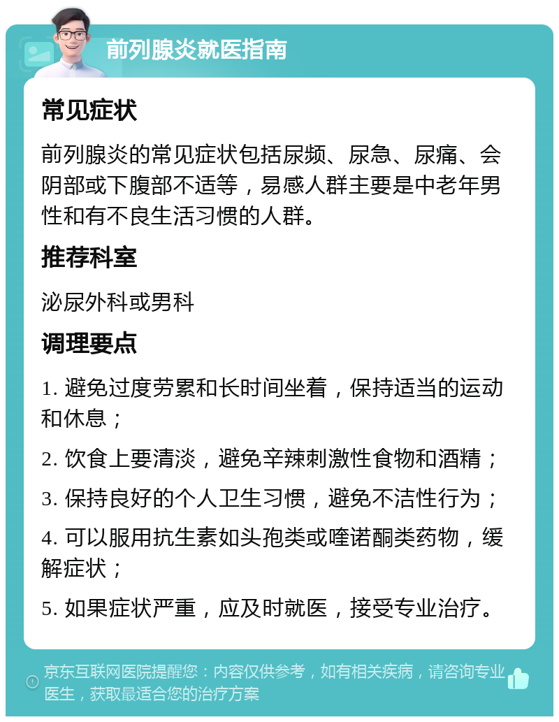 前列腺炎就医指南 常见症状 前列腺炎的常见症状包括尿频、尿急、尿痛、会阴部或下腹部不适等，易感人群主要是中老年男性和有不良生活习惯的人群。 推荐科室 泌尿外科或男科 调理要点 1. 避免过度劳累和长时间坐着，保持适当的运动和休息； 2. 饮食上要清淡，避免辛辣刺激性食物和酒精； 3. 保持良好的个人卫生习惯，避免不洁性行为； 4. 可以服用抗生素如头孢类或喹诺酮类药物，缓解症状； 5. 如果症状严重，应及时就医，接受专业治疗。