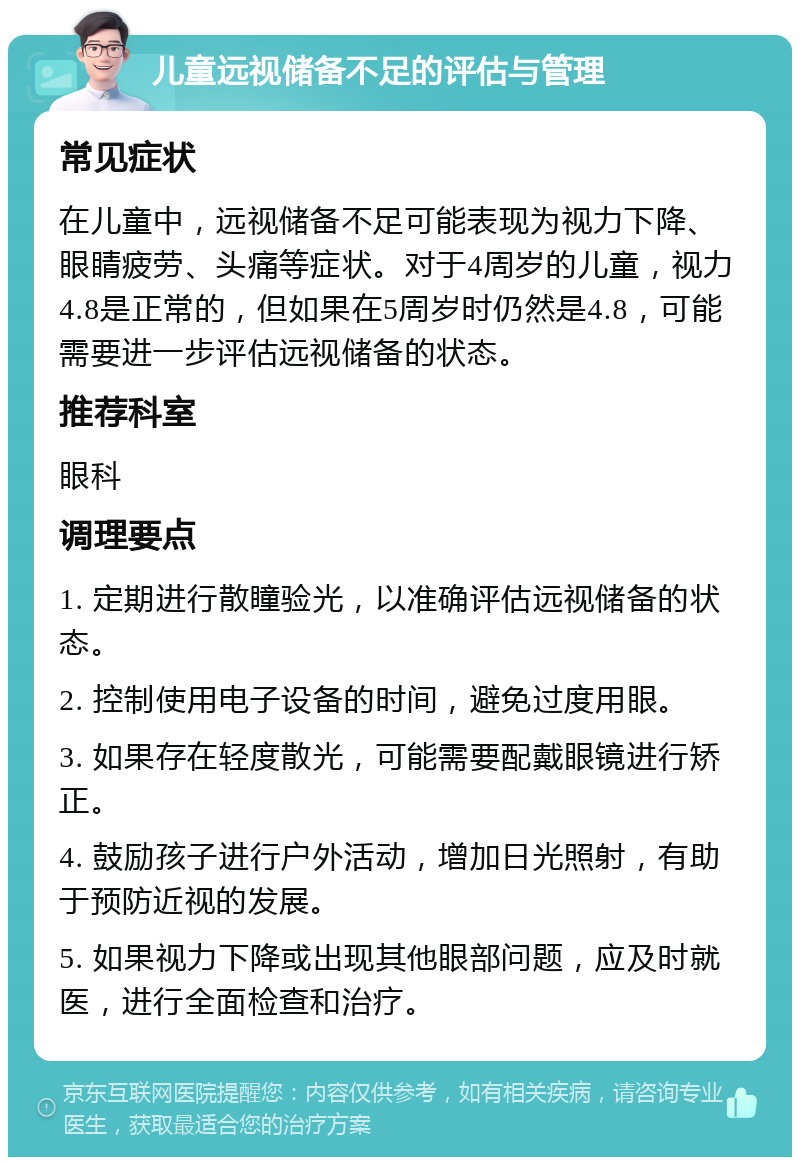 儿童远视储备不足的评估与管理 常见症状 在儿童中，远视储备不足可能表现为视力下降、眼睛疲劳、头痛等症状。对于4周岁的儿童，视力4.8是正常的，但如果在5周岁时仍然是4.8，可能需要进一步评估远视储备的状态。 推荐科室 眼科 调理要点 1. 定期进行散瞳验光，以准确评估远视储备的状态。 2. 控制使用电子设备的时间，避免过度用眼。 3. 如果存在轻度散光，可能需要配戴眼镜进行矫正。 4. 鼓励孩子进行户外活动，增加日光照射，有助于预防近视的发展。 5. 如果视力下降或出现其他眼部问题，应及时就医，进行全面检查和治疗。