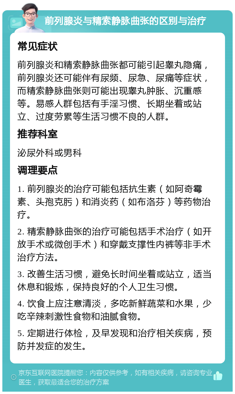 前列腺炎与精索静脉曲张的区别与治疗 常见症状 前列腺炎和精索静脉曲张都可能引起睾丸隐痛，前列腺炎还可能伴有尿频、尿急、尿痛等症状，而精索静脉曲张则可能出现睾丸肿胀、沉重感等。易感人群包括有手淫习惯、长期坐着或站立、过度劳累等生活习惯不良的人群。 推荐科室 泌尿外科或男科 调理要点 1. 前列腺炎的治疗可能包括抗生素（如阿奇霉素、头孢克肟）和消炎药（如布洛芬）等药物治疗。 2. 精索静脉曲张的治疗可能包括手术治疗（如开放手术或微创手术）和穿戴支撑性内裤等非手术治疗方法。 3. 改善生活习惯，避免长时间坐着或站立，适当休息和锻炼，保持良好的个人卫生习惯。 4. 饮食上应注意清淡，多吃新鲜蔬菜和水果，少吃辛辣刺激性食物和油腻食物。 5. 定期进行体检，及早发现和治疗相关疾病，预防并发症的发生。