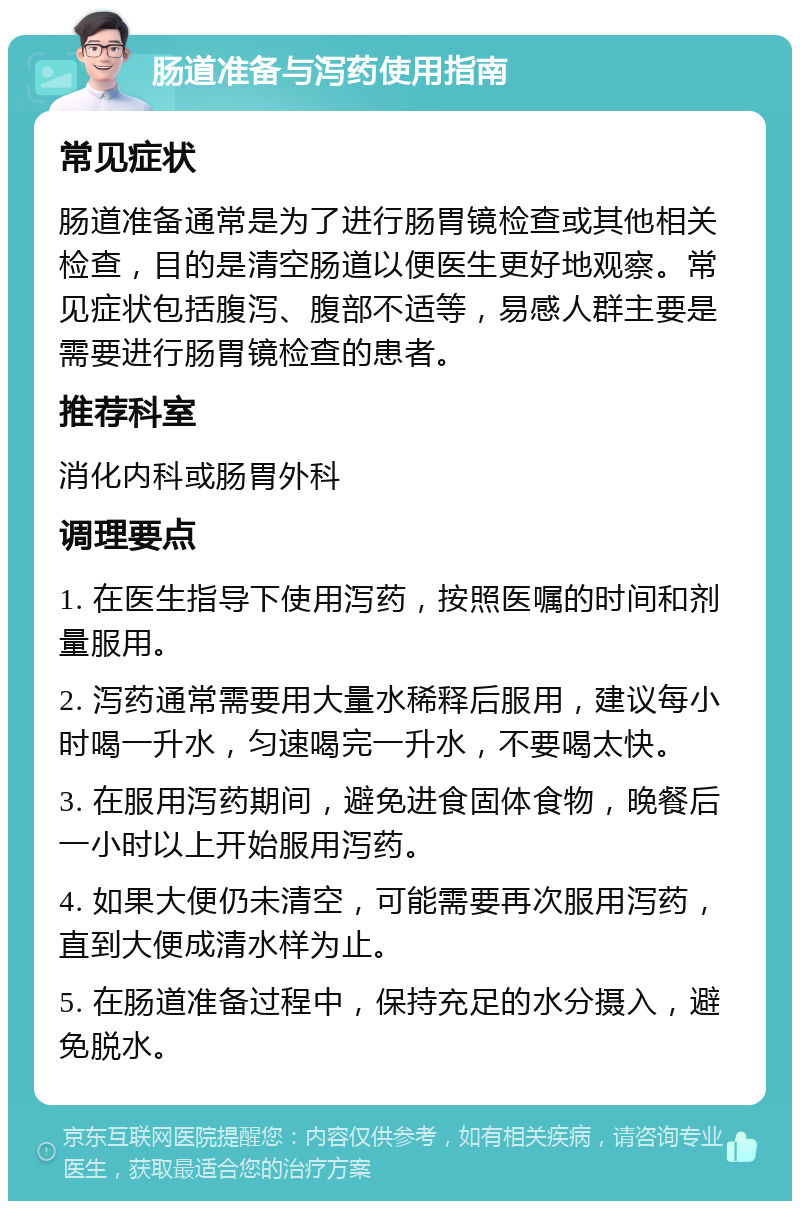 肠道准备与泻药使用指南 常见症状 肠道准备通常是为了进行肠胃镜检查或其他相关检查，目的是清空肠道以便医生更好地观察。常见症状包括腹泻、腹部不适等，易感人群主要是需要进行肠胃镜检查的患者。 推荐科室 消化内科或肠胃外科 调理要点 1. 在医生指导下使用泻药，按照医嘱的时间和剂量服用。 2. 泻药通常需要用大量水稀释后服用，建议每小时喝一升水，匀速喝完一升水，不要喝太快。 3. 在服用泻药期间，避免进食固体食物，晚餐后一小时以上开始服用泻药。 4. 如果大便仍未清空，可能需要再次服用泻药，直到大便成清水样为止。 5. 在肠道准备过程中，保持充足的水分摄入，避免脱水。