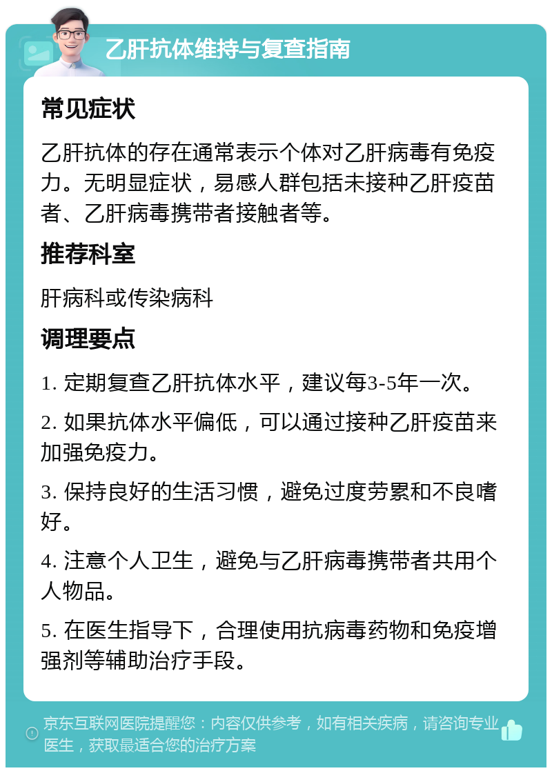 乙肝抗体维持与复查指南 常见症状 乙肝抗体的存在通常表示个体对乙肝病毒有免疫力。无明显症状，易感人群包括未接种乙肝疫苗者、乙肝病毒携带者接触者等。 推荐科室 肝病科或传染病科 调理要点 1. 定期复查乙肝抗体水平，建议每3-5年一次。 2. 如果抗体水平偏低，可以通过接种乙肝疫苗来加强免疫力。 3. 保持良好的生活习惯，避免过度劳累和不良嗜好。 4. 注意个人卫生，避免与乙肝病毒携带者共用个人物品。 5. 在医生指导下，合理使用抗病毒药物和免疫增强剂等辅助治疗手段。