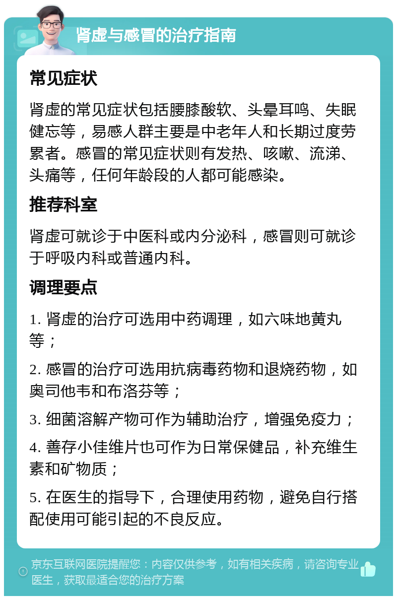 肾虚与感冒的治疗指南 常见症状 肾虚的常见症状包括腰膝酸软、头晕耳鸣、失眠健忘等，易感人群主要是中老年人和长期过度劳累者。感冒的常见症状则有发热、咳嗽、流涕、头痛等，任何年龄段的人都可能感染。 推荐科室 肾虚可就诊于中医科或内分泌科，感冒则可就诊于呼吸内科或普通内科。 调理要点 1. 肾虚的治疗可选用中药调理，如六味地黄丸等； 2. 感冒的治疗可选用抗病毒药物和退烧药物，如奥司他韦和布洛芬等； 3. 细菌溶解产物可作为辅助治疗，增强免疫力； 4. 善存小佳维片也可作为日常保健品，补充维生素和矿物质； 5. 在医生的指导下，合理使用药物，避免自行搭配使用可能引起的不良反应。