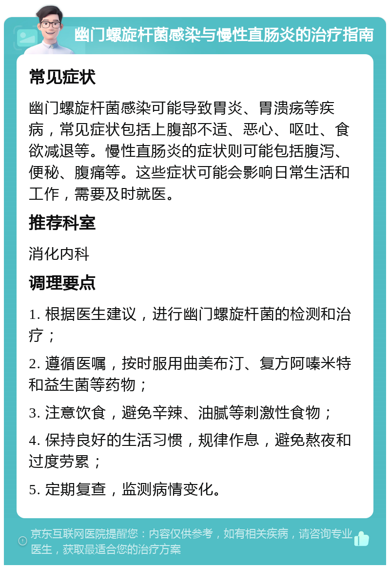 幽门螺旋杆菌感染与慢性直肠炎的治疗指南 常见症状 幽门螺旋杆菌感染可能导致胃炎、胃溃疡等疾病，常见症状包括上腹部不适、恶心、呕吐、食欲减退等。慢性直肠炎的症状则可能包括腹泻、便秘、腹痛等。这些症状可能会影响日常生活和工作，需要及时就医。 推荐科室 消化内科 调理要点 1. 根据医生建议，进行幽门螺旋杆菌的检测和治疗； 2. 遵循医嘱，按时服用曲美布汀、复方阿嗪米特和益生菌等药物； 3. 注意饮食，避免辛辣、油腻等刺激性食物； 4. 保持良好的生活习惯，规律作息，避免熬夜和过度劳累； 5. 定期复查，监测病情变化。