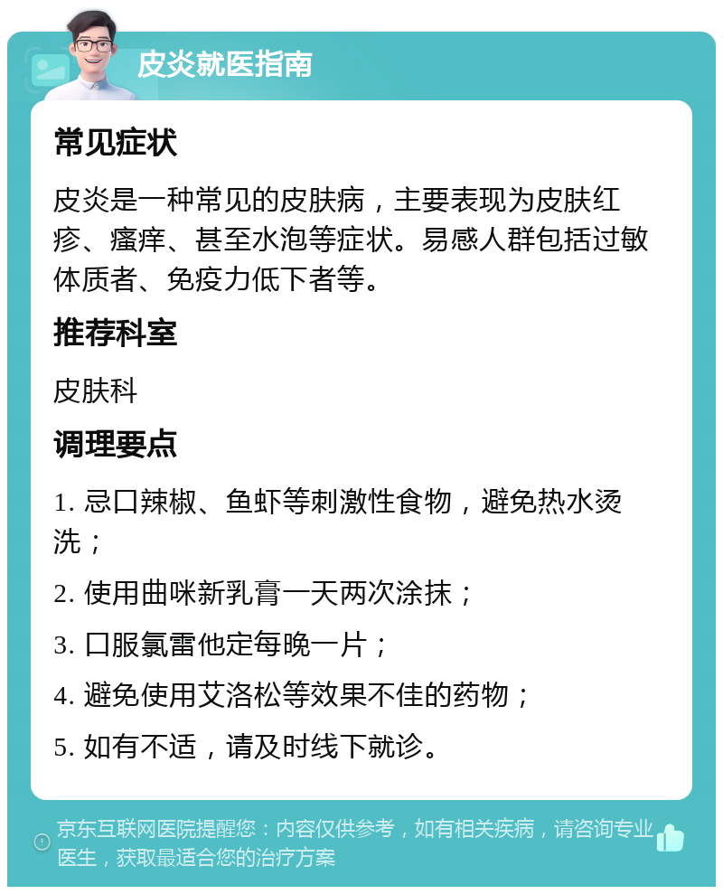 皮炎就医指南 常见症状 皮炎是一种常见的皮肤病，主要表现为皮肤红疹、瘙痒、甚至水泡等症状。易感人群包括过敏体质者、免疫力低下者等。 推荐科室 皮肤科 调理要点 1. 忌口辣椒、鱼虾等刺激性食物，避免热水烫洗； 2. 使用曲咪新乳膏一天两次涂抹； 3. 口服氯雷他定每晚一片； 4. 避免使用艾洛松等效果不佳的药物； 5. 如有不适，请及时线下就诊。