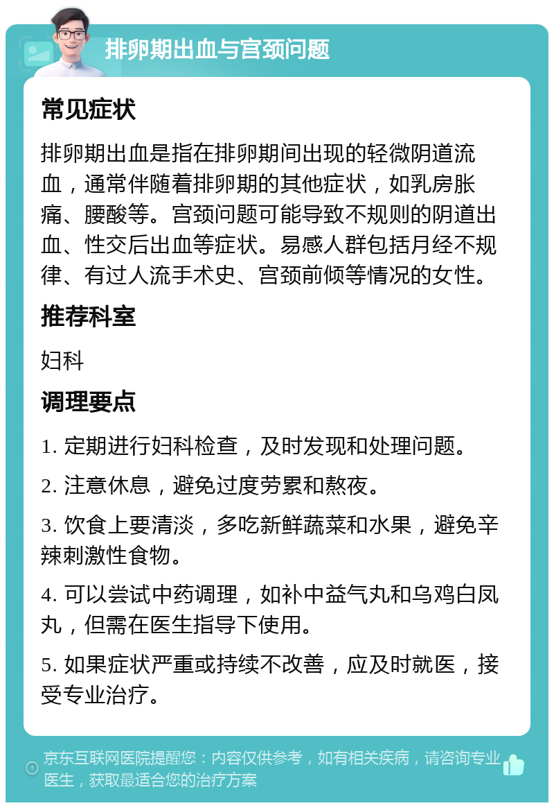 排卵期出血与宫颈问题 常见症状 排卵期出血是指在排卵期间出现的轻微阴道流血，通常伴随着排卵期的其他症状，如乳房胀痛、腰酸等。宫颈问题可能导致不规则的阴道出血、性交后出血等症状。易感人群包括月经不规律、有过人流手术史、宫颈前倾等情况的女性。 推荐科室 妇科 调理要点 1. 定期进行妇科检查，及时发现和处理问题。 2. 注意休息，避免过度劳累和熬夜。 3. 饮食上要清淡，多吃新鲜蔬菜和水果，避免辛辣刺激性食物。 4. 可以尝试中药调理，如补中益气丸和乌鸡白凤丸，但需在医生指导下使用。 5. 如果症状严重或持续不改善，应及时就医，接受专业治疗。