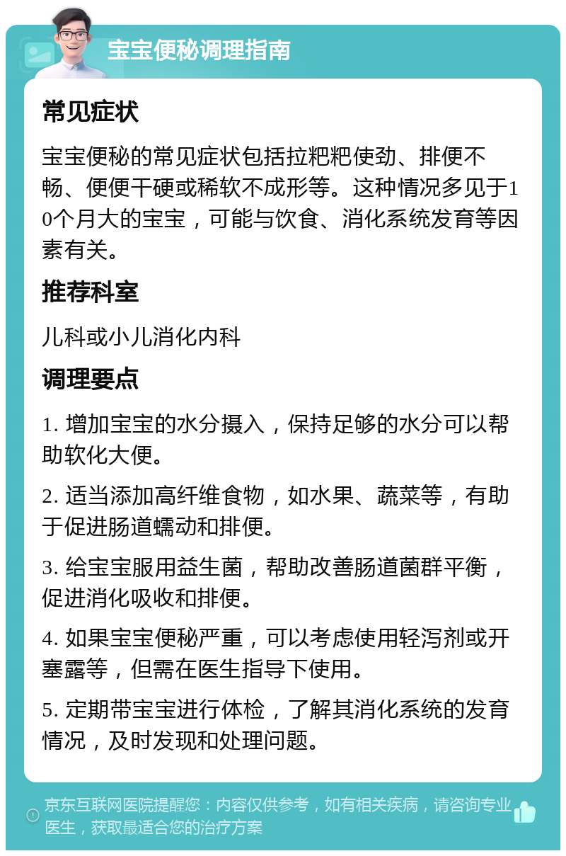 宝宝便秘调理指南 常见症状 宝宝便秘的常见症状包括拉粑粑使劲、排便不畅、便便干硬或稀软不成形等。这种情况多见于10个月大的宝宝，可能与饮食、消化系统发育等因素有关。 推荐科室 儿科或小儿消化内科 调理要点 1. 增加宝宝的水分摄入，保持足够的水分可以帮助软化大便。 2. 适当添加高纤维食物，如水果、蔬菜等，有助于促进肠道蠕动和排便。 3. 给宝宝服用益生菌，帮助改善肠道菌群平衡，促进消化吸收和排便。 4. 如果宝宝便秘严重，可以考虑使用轻泻剂或开塞露等，但需在医生指导下使用。 5. 定期带宝宝进行体检，了解其消化系统的发育情况，及时发现和处理问题。