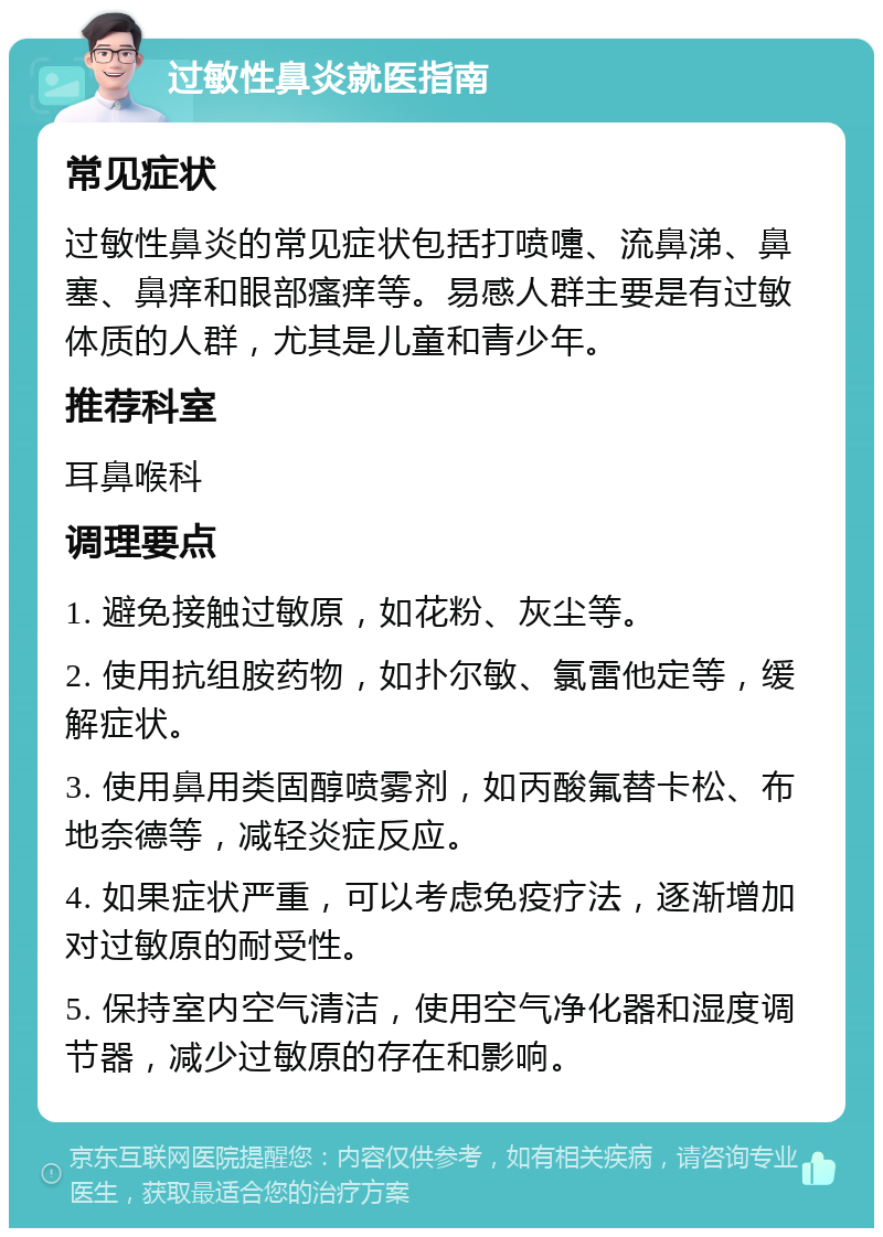 过敏性鼻炎就医指南 常见症状 过敏性鼻炎的常见症状包括打喷嚏、流鼻涕、鼻塞、鼻痒和眼部瘙痒等。易感人群主要是有过敏体质的人群，尤其是儿童和青少年。 推荐科室 耳鼻喉科 调理要点 1. 避免接触过敏原，如花粉、灰尘等。 2. 使用抗组胺药物，如扑尔敏、氯雷他定等，缓解症状。 3. 使用鼻用类固醇喷雾剂，如丙酸氟替卡松、布地奈德等，减轻炎症反应。 4. 如果症状严重，可以考虑免疫疗法，逐渐增加对过敏原的耐受性。 5. 保持室内空气清洁，使用空气净化器和湿度调节器，减少过敏原的存在和影响。