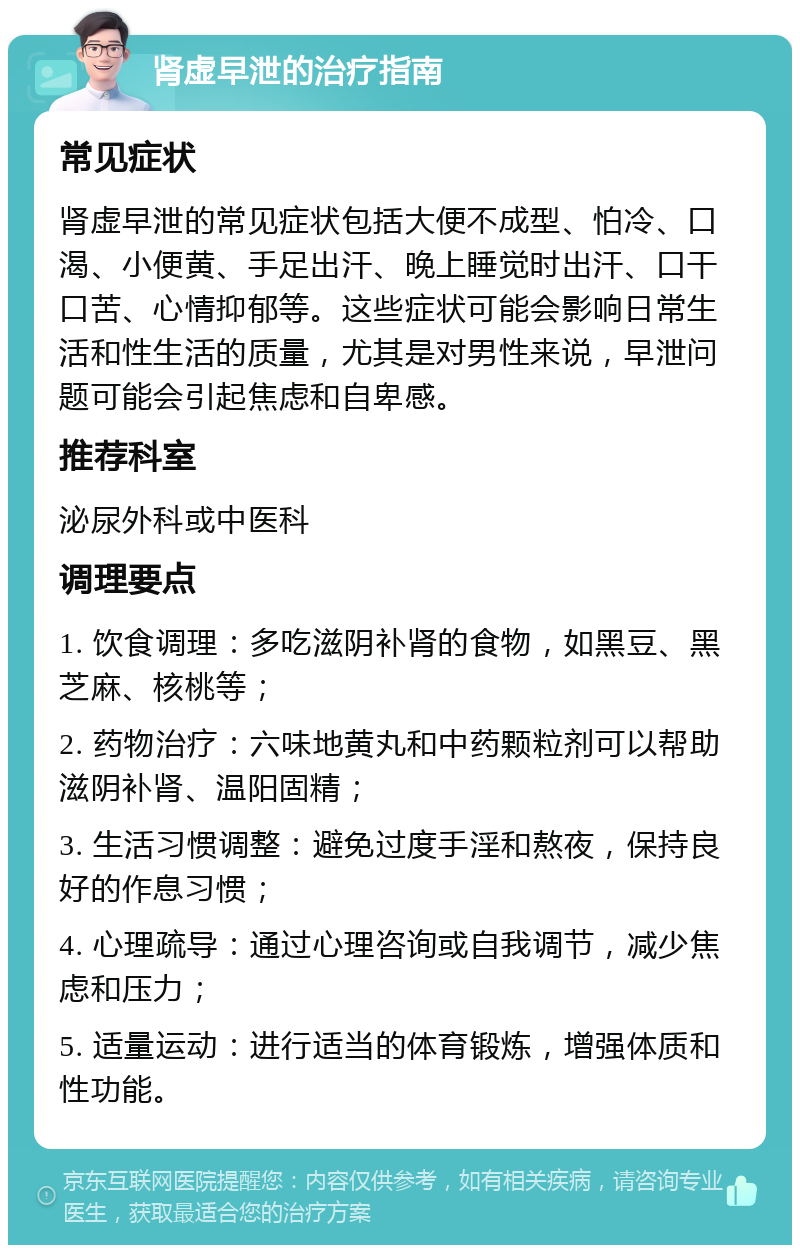 肾虚早泄的治疗指南 常见症状 肾虚早泄的常见症状包括大便不成型、怕冷、口渴、小便黄、手足出汗、晚上睡觉时出汗、口干口苦、心情抑郁等。这些症状可能会影响日常生活和性生活的质量，尤其是对男性来说，早泄问题可能会引起焦虑和自卑感。 推荐科室 泌尿外科或中医科 调理要点 1. 饮食调理：多吃滋阴补肾的食物，如黑豆、黑芝麻、核桃等； 2. 药物治疗：六味地黄丸和中药颗粒剂可以帮助滋阴补肾、温阳固精； 3. 生活习惯调整：避免过度手淫和熬夜，保持良好的作息习惯； 4. 心理疏导：通过心理咨询或自我调节，减少焦虑和压力； 5. 适量运动：进行适当的体育锻炼，增强体质和性功能。