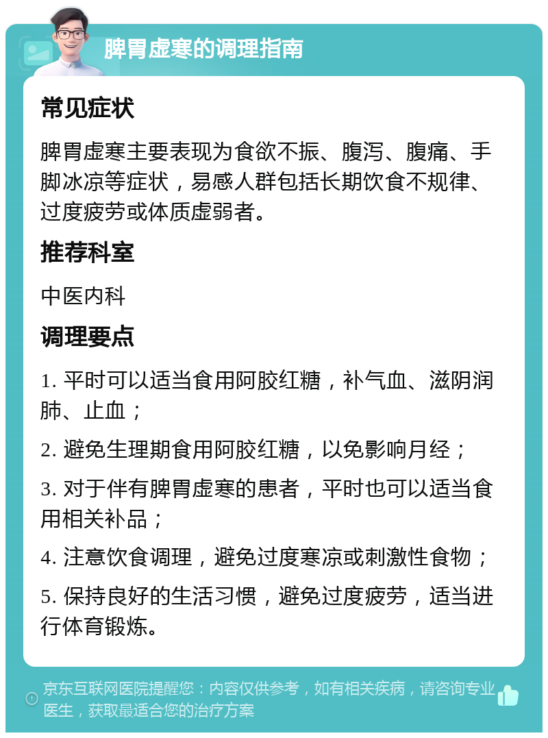 脾胃虚寒的调理指南 常见症状 脾胃虚寒主要表现为食欲不振、腹泻、腹痛、手脚冰凉等症状，易感人群包括长期饮食不规律、过度疲劳或体质虚弱者。 推荐科室 中医内科 调理要点 1. 平时可以适当食用阿胶红糖，补气血、滋阴润肺、止血； 2. 避免生理期食用阿胶红糖，以免影响月经； 3. 对于伴有脾胃虚寒的患者，平时也可以适当食用相关补品； 4. 注意饮食调理，避免过度寒凉或刺激性食物； 5. 保持良好的生活习惯，避免过度疲劳，适当进行体育锻炼。