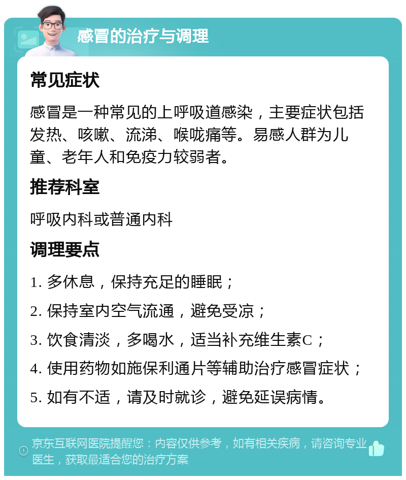 感冒的治疗与调理 常见症状 感冒是一种常见的上呼吸道感染，主要症状包括发热、咳嗽、流涕、喉咙痛等。易感人群为儿童、老年人和免疫力较弱者。 推荐科室 呼吸内科或普通内科 调理要点 1. 多休息，保持充足的睡眠； 2. 保持室内空气流通，避免受凉； 3. 饮食清淡，多喝水，适当补充维生素C； 4. 使用药物如施保利通片等辅助治疗感冒症状； 5. 如有不适，请及时就诊，避免延误病情。