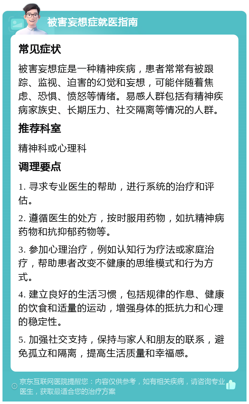 被害妄想症就医指南 常见症状 被害妄想症是一种精神疾病，患者常常有被跟踪、监视、迫害的幻觉和妄想，可能伴随着焦虑、恐惧、愤怒等情绪。易感人群包括有精神疾病家族史、长期压力、社交隔离等情况的人群。 推荐科室 精神科或心理科 调理要点 1. 寻求专业医生的帮助，进行系统的治疗和评估。 2. 遵循医生的处方，按时服用药物，如抗精神病药物和抗抑郁药物等。 3. 参加心理治疗，例如认知行为疗法或家庭治疗，帮助患者改变不健康的思维模式和行为方式。 4. 建立良好的生活习惯，包括规律的作息、健康的饮食和适量的运动，增强身体的抵抗力和心理的稳定性。 5. 加强社交支持，保持与家人和朋友的联系，避免孤立和隔离，提高生活质量和幸福感。