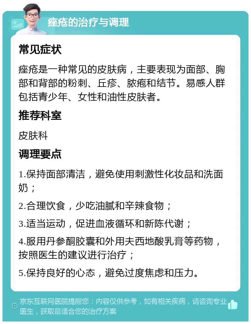 痤疮的治疗与调理 常见症状 痤疮是一种常见的皮肤病，主要表现为面部、胸部和背部的粉刺、丘疹、脓疱和结节。易感人群包括青少年、女性和油性皮肤者。 推荐科室 皮肤科 调理要点 1.保持面部清洁，避免使用刺激性化妆品和洗面奶； 2.合理饮食，少吃油腻和辛辣食物； 3.适当运动，促进血液循环和新陈代谢； 4.服用丹参酮胶囊和外用夫西地酸乳膏等药物，按照医生的建议进行治疗； 5.保持良好的心态，避免过度焦虑和压力。