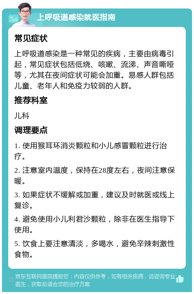 上呼吸道感染就医指南 常见症状 上呼吸道感染是一种常见的疾病，主要由病毒引起，常见症状包括低烧、咳嗽、流涕、声音嘶哑等，尤其在夜间症状可能会加重。易感人群包括儿童、老年人和免疫力较弱的人群。 推荐科室 儿科 调理要点 1. 使用猴耳环消炎颗粒和小儿感冒颗粒进行治疗。 2. 注意室内温度，保持在28度左右，夜间注意保暖。 3. 如果症状不缓解或加重，建议及时就医或线上复诊。 4. 避免使用小儿利君沙颗粒，除非在医生指导下使用。 5. 饮食上要注意清淡，多喝水，避免辛辣刺激性食物。