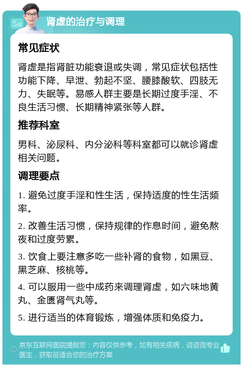 肾虚的治疗与调理 常见症状 肾虚是指肾脏功能衰退或失调，常见症状包括性功能下降、早泄、勃起不坚、腰膝酸软、四肢无力、失眠等。易感人群主要是长期过度手淫、不良生活习惯、长期精神紧张等人群。 推荐科室 男科、泌尿科、内分泌科等科室都可以就诊肾虚相关问题。 调理要点 1. 避免过度手淫和性生活，保持适度的性生活频率。 2. 改善生活习惯，保持规律的作息时间，避免熬夜和过度劳累。 3. 饮食上要注意多吃一些补肾的食物，如黑豆、黑芝麻、核桃等。 4. 可以服用一些中成药来调理肾虚，如六味地黄丸、金匮肾气丸等。 5. 进行适当的体育锻炼，增强体质和免疫力。