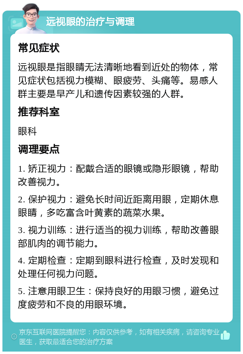 远视眼的治疗与调理 常见症状 远视眼是指眼睛无法清晰地看到近处的物体，常见症状包括视力模糊、眼疲劳、头痛等。易感人群主要是早产儿和遗传因素较强的人群。 推荐科室 眼科 调理要点 1. 矫正视力：配戴合适的眼镜或隐形眼镜，帮助改善视力。 2. 保护视力：避免长时间近距离用眼，定期休息眼睛，多吃富含叶黄素的蔬菜水果。 3. 视力训练：进行适当的视力训练，帮助改善眼部肌肉的调节能力。 4. 定期检查：定期到眼科进行检查，及时发现和处理任何视力问题。 5. 注意用眼卫生：保持良好的用眼习惯，避免过度疲劳和不良的用眼环境。