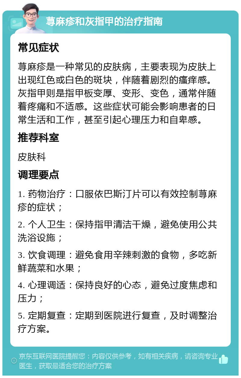 荨麻疹和灰指甲的治疗指南 常见症状 荨麻疹是一种常见的皮肤病，主要表现为皮肤上出现红色或白色的斑块，伴随着剧烈的瘙痒感。灰指甲则是指甲板变厚、变形、变色，通常伴随着疼痛和不适感。这些症状可能会影响患者的日常生活和工作，甚至引起心理压力和自卑感。 推荐科室 皮肤科 调理要点 1. 药物治疗：口服依巴斯汀片可以有效控制荨麻疹的症状； 2. 个人卫生：保持指甲清洁干燥，避免使用公共洗浴设施； 3. 饮食调理：避免食用辛辣刺激的食物，多吃新鲜蔬菜和水果； 4. 心理调适：保持良好的心态，避免过度焦虑和压力； 5. 定期复查：定期到医院进行复查，及时调整治疗方案。