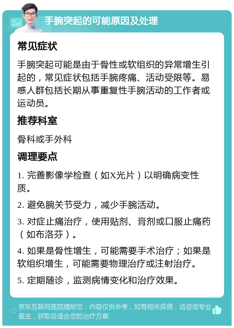 手腕突起的可能原因及处理 常见症状 手腕突起可能是由于骨性或软组织的异常增生引起的，常见症状包括手腕疼痛、活动受限等。易感人群包括长期从事重复性手腕活动的工作者或运动员。 推荐科室 骨科或手外科 调理要点 1. 完善影像学检查（如X光片）以明确病变性质。 2. 避免腕关节受力，减少手腕活动。 3. 对症止痛治疗，使用贴剂、膏剂或口服止痛药（如布洛芬）。 4. 如果是骨性增生，可能需要手术治疗；如果是软组织增生，可能需要物理治疗或注射治疗。 5. 定期随诊，监测病情变化和治疗效果。