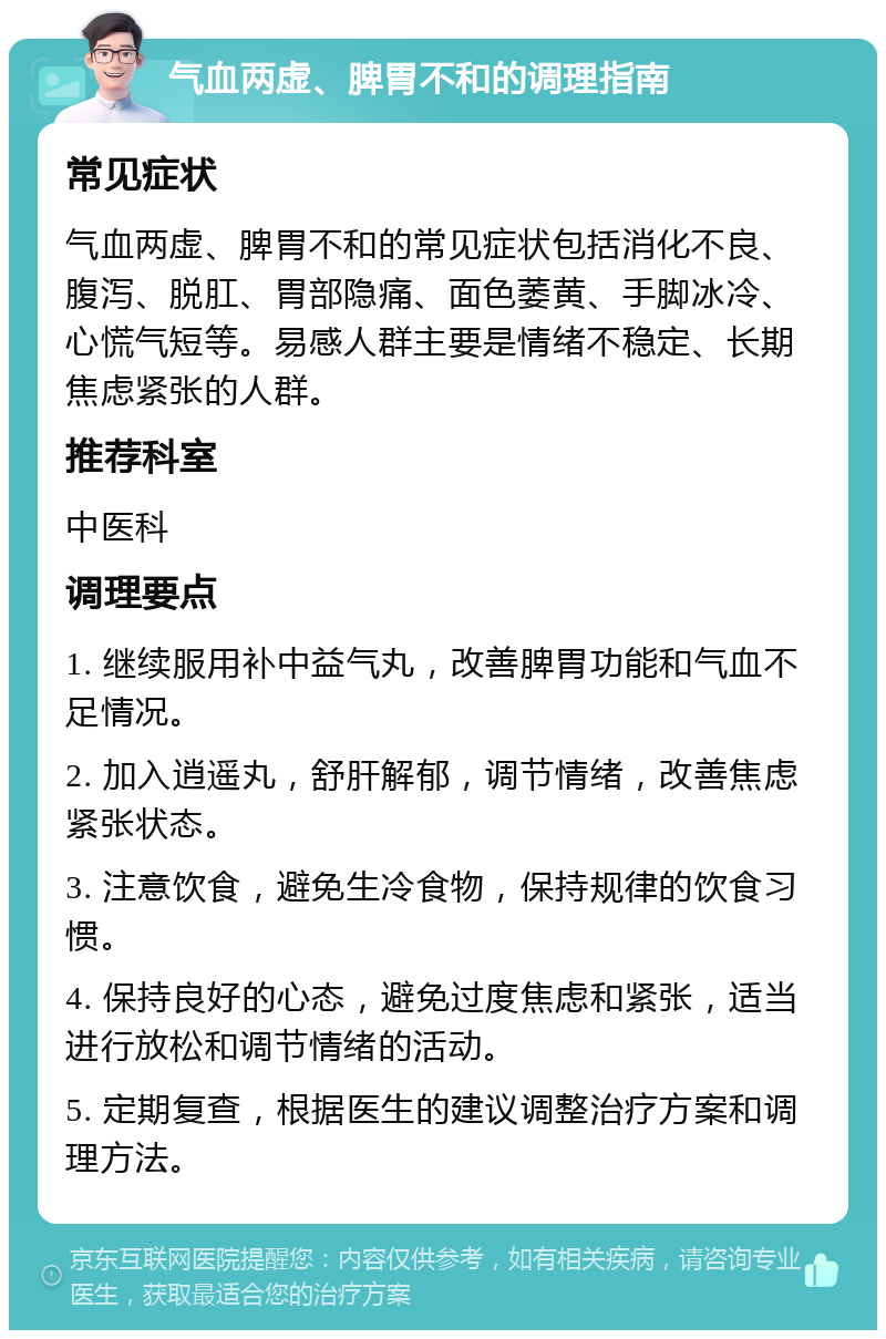 气血两虚、脾胃不和的调理指南 常见症状 气血两虚、脾胃不和的常见症状包括消化不良、腹泻、脱肛、胃部隐痛、面色萎黄、手脚冰冷、心慌气短等。易感人群主要是情绪不稳定、长期焦虑紧张的人群。 推荐科室 中医科 调理要点 1. 继续服用补中益气丸，改善脾胃功能和气血不足情况。 2. 加入逍遥丸，舒肝解郁，调节情绪，改善焦虑紧张状态。 3. 注意饮食，避免生冷食物，保持规律的饮食习惯。 4. 保持良好的心态，避免过度焦虑和紧张，适当进行放松和调节情绪的活动。 5. 定期复查，根据医生的建议调整治疗方案和调理方法。