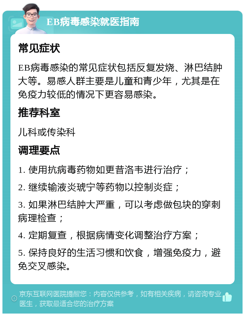 EB病毒感染就医指南 常见症状 EB病毒感染的常见症状包括反复发烧、淋巴结肿大等。易感人群主要是儿童和青少年，尤其是在免疫力较低的情况下更容易感染。 推荐科室 儿科或传染科 调理要点 1. 使用抗病毒药物如更昔洛韦进行治疗； 2. 继续输液炎琥宁等药物以控制炎症； 3. 如果淋巴结肿大严重，可以考虑做包块的穿刺病理检查； 4. 定期复查，根据病情变化调整治疗方案； 5. 保持良好的生活习惯和饮食，增强免疫力，避免交叉感染。