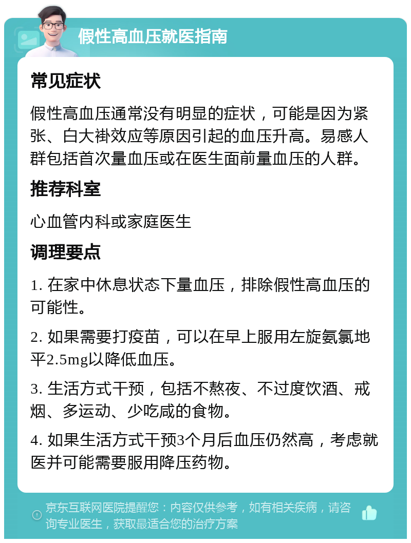 假性高血压就医指南 常见症状 假性高血压通常没有明显的症状，可能是因为紧张、白大褂效应等原因引起的血压升高。易感人群包括首次量血压或在医生面前量血压的人群。 推荐科室 心血管内科或家庭医生 调理要点 1. 在家中休息状态下量血压，排除假性高血压的可能性。 2. 如果需要打疫苗，可以在早上服用左旋氨氯地平2.5mg以降低血压。 3. 生活方式干预，包括不熬夜、不过度饮酒、戒烟、多运动、少吃咸的食物。 4. 如果生活方式干预3个月后血压仍然高，考虑就医并可能需要服用降压药物。