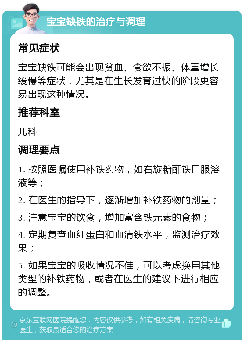 宝宝缺铁的治疗与调理 常见症状 宝宝缺铁可能会出现贫血、食欲不振、体重增长缓慢等症状，尤其是在生长发育过快的阶段更容易出现这种情况。 推荐科室 儿科 调理要点 1. 按照医嘱使用补铁药物，如右旋糖酐铁口服溶液等； 2. 在医生的指导下，逐渐增加补铁药物的剂量； 3. 注意宝宝的饮食，增加富含铁元素的食物； 4. 定期复查血红蛋白和血清铁水平，监测治疗效果； 5. 如果宝宝的吸收情况不佳，可以考虑换用其他类型的补铁药物，或者在医生的建议下进行相应的调整。