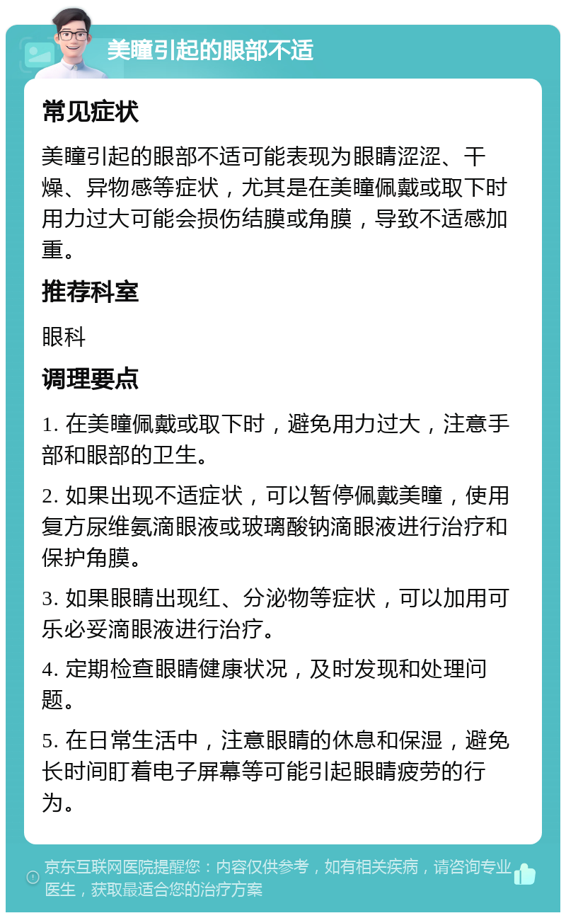 美瞳引起的眼部不适 常见症状 美瞳引起的眼部不适可能表现为眼睛涩涩、干燥、异物感等症状，尤其是在美瞳佩戴或取下时用力过大可能会损伤结膜或角膜，导致不适感加重。 推荐科室 眼科 调理要点 1. 在美瞳佩戴或取下时，避免用力过大，注意手部和眼部的卫生。 2. 如果出现不适症状，可以暂停佩戴美瞳，使用复方尿维氨滴眼液或玻璃酸钠滴眼液进行治疗和保护角膜。 3. 如果眼睛出现红、分泌物等症状，可以加用可乐必妥滴眼液进行治疗。 4. 定期检查眼睛健康状况，及时发现和处理问题。 5. 在日常生活中，注意眼睛的休息和保湿，避免长时间盯着电子屏幕等可能引起眼睛疲劳的行为。