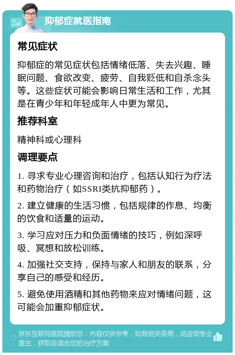 抑郁症就医指南 常见症状 抑郁症的常见症状包括情绪低落、失去兴趣、睡眠问题、食欲改变、疲劳、自我贬低和自杀念头等。这些症状可能会影响日常生活和工作，尤其是在青少年和年轻成年人中更为常见。 推荐科室 精神科或心理科 调理要点 1. 寻求专业心理咨询和治疗，包括认知行为疗法和药物治疗（如SSRI类抗抑郁药）。 2. 建立健康的生活习惯，包括规律的作息、均衡的饮食和适量的运动。 3. 学习应对压力和负面情绪的技巧，例如深呼吸、冥想和放松训练。 4. 加强社交支持，保持与家人和朋友的联系，分享自己的感受和经历。 5. 避免使用酒精和其他药物来应对情绪问题，这可能会加重抑郁症状。