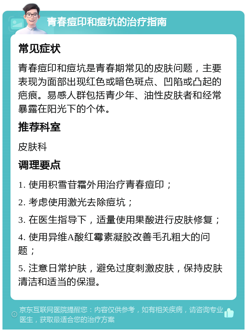 青春痘印和痘坑的治疗指南 常见症状 青春痘印和痘坑是青春期常见的皮肤问题，主要表现为面部出现红色或暗色斑点、凹陷或凸起的疤痕。易感人群包括青少年、油性皮肤者和经常暴露在阳光下的个体。 推荐科室 皮肤科 调理要点 1. 使用积雪苷霜外用治疗青春痘印； 2. 考虑使用激光去除痘坑； 3. 在医生指导下，适量使用果酸进行皮肤修复； 4. 使用异维A酸红霉素凝胶改善毛孔粗大的问题； 5. 注意日常护肤，避免过度刺激皮肤，保持皮肤清洁和适当的保湿。