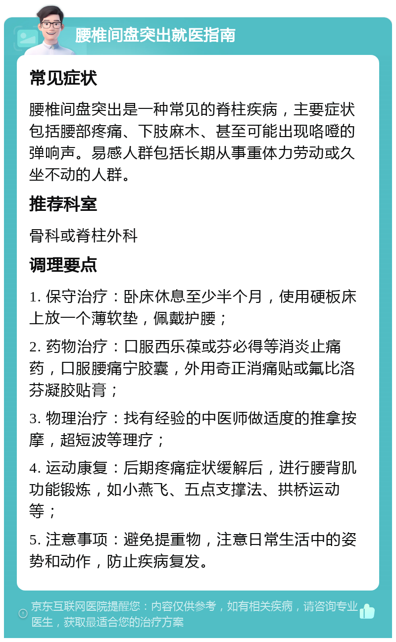 腰椎间盘突出就医指南 常见症状 腰椎间盘突出是一种常见的脊柱疾病，主要症状包括腰部疼痛、下肢麻木、甚至可能出现咯噔的弹响声。易感人群包括长期从事重体力劳动或久坐不动的人群。 推荐科室 骨科或脊柱外科 调理要点 1. 保守治疗：卧床休息至少半个月，使用硬板床上放一个薄软垫，佩戴护腰； 2. 药物治疗：口服西乐葆或芬必得等消炎止痛药，口服腰痛宁胶囊，外用奇正消痛贴或氟比洛芬凝胶贴膏； 3. 物理治疗：找有经验的中医师做适度的推拿按摩，超短波等理疗； 4. 运动康复：后期疼痛症状缓解后，进行腰背肌功能锻炼，如小燕飞、五点支撑法、拱桥运动等； 5. 注意事项：避免提重物，注意日常生活中的姿势和动作，防止疾病复发。